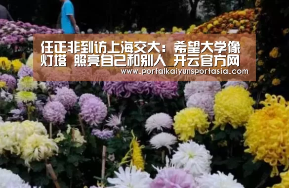 任正非到访上海交大:希望大学像灯塔 照亮自己和别人_开云官方网站(图1) 开云体育官网